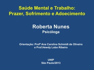 Saúde Mental e Trabalho:
Prazer, Sofrimento e Adoecimento
Roberta Nunes
Psicóloga
Orientação: Profª Ana Carolina Schmidt de Oliveira
e Prof.Hewdy Lobo Ribeiro
UNIP
São Paulo/2013
 