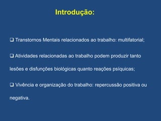 Introdução:
 Transtornos Mentais relacionados ao trabalho: multifatorial;
 Atividades relacionadas ao trabalho podem produzir tanto
lesões e disfunções biológicas quanto reações psíquicas;
 Vivência e organização do trabalho: repercussão positiva ou
negativa.
 