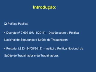 Introdução:
 Política Pública:
 Decreto nº 7.602 (07/11/2011) – Dispõe sobre a Política
Nacional de Segurança e Saúde do Trabalhador;
 Portaria 1.823 (24/08/2012) – Institui a Política Nacional de
Saúde do Trabalhador e da Trabalhadora.
 