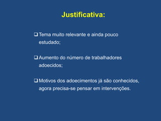 Justificativa:
Tema muito relevante e ainda pouco
estudado;
Aumento do número de trabalhadores
adoecidos;
Motivos dos adoecimentos já são conhecidos,
agora precisa-se pensar em intervenções.
 