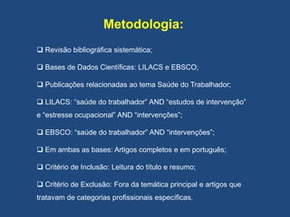 Metodologia:
 Revisão bibliográfica sistemática;
 Bases de Dados Científicas: LILACS e EBSCO;
 Publicações relacionadas ao tema Saúde do Trabalhador;
 LILACS: “saúde do trabalhador” AND “estudos de intervenção”
e “estresse ocupacional” AND “intervenções”;
 EBSCO: “saúde do trabalhador” AND “intervenções”;
 Em ambas as bases: Artigos completos e em português;
 Critério de Inclusão: Leitura do título e resumo;
 Critério de Exclusão: Fora da temática principal e artigos que
tratavam de categorias profissionais específicas.
 
