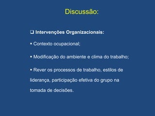 Discussão:
 Intervenções Organizacionais:
 Contexto ocupacional;
 Modificação do ambiente e clima do trabalho;
 Rever os processos de trabalho, estilos de
liderança, participação efetiva do grupo na
tomada de decisões.
 