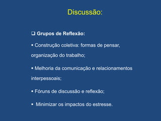 Discussão:
 Grupos de Reflexão:
 Construção coletiva: formas de pensar,
organização do trabalho;
 Melhoria da comunicação e relacionamentos
interpessoais;
 Fóruns de discussão e reflexão;
 Minimizar os impactos do estresse.
 