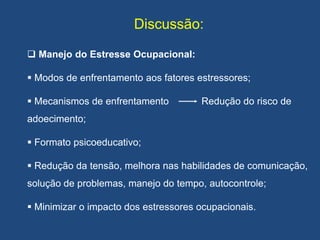 Discussão:
 Manejo do Estresse Ocupacional:
 Modos de enfrentamento aos fatores estressores;
 Mecanismos de enfrentamento Redução do risco de
adoecimento;
 Formato psicoeducativo;
 Redução da tensão, melhora nas habilidades de comunicação,
solução de problemas, manejo do tempo, autocontrole;
 Minimizar o impacto dos estressores ocupacionais.
 