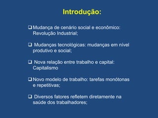 Introdução:
Mudança de cenário social e econômico:
Revolução Industrial;
 Mudanças tecnológicas: mudanças em nível
produtivo e social;
 Nova relação entre trabalho e capital:
Capitalismo
Novo modelo de trabalho: tarefas monótonas
e repetitivas;
 Diversos fatores refletem diretamente na
saúde dos trabalhadores;
 