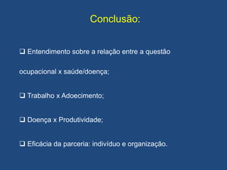 Conclusão:
 Entendimento sobre a relação entre a questão
ocupacional x saúde/doença;
 Trabalho x Adoecimento;
 Doença x Produtividade;
 Eficácia da parceria: indivíduo e organização.
 