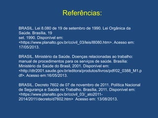 Referências:
BRASIL. Lei 8.080 de 19 de setembro de 1990. Lei Orgânica da
Saúde. Brasília, 19
set. 1990. Disponível em:
<https://www.planalto.gov.br/ccivil_03/leis/l8080.htm>. Acesso em:
17/05/2013.
BRASIL. Ministério da Saúde. Doenças relacionadas ao trabalho:
manual de procedimentos para os serviços de saúde. Brasília:
Ministério da Saúde do Brasil, 2001. Disponível em:
<http://dtr2001.saude.gov.br/editora/produtos/livros/pdf/02_0388_M1.p
df>. Acesso em:16/05/2013.
BRASIL. Decreto 7602 de 07 de novembro de 2011. Política Nacional
de Segurança e Saúde no Trabalho. Brasília, 2011. Disponível em:
<https://www.planalto.gov.br/ccivil_03/_ato2011-
2014/2011/decreto/d7602.htm> Acesso em: 13/08/2013.
 