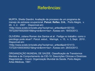 Referências:
MURTA, Sheila Giardini. Avaliação de processo de um programa de
manejo de estresse ocupacional. Psicol. Reflex. Crit., Porto Alegre, v.
20, n. 2, 2007 . Disponível em:
<http://www.scielo.br/scielo.php?script=sci_arttext&pid=S0102-
79722007000200016&lng=en&nrm=iso>. Acesso em: 18/03/2013.
OLIVEIRA, Juliana Roman dos Santos et al . Fadiga no trabalho: como o
psicólogo pode atuar?. Psicol. estud., Maringá, v. 15, n. 3, Sept. 2010 .
Disponível em:
<http://www.scielo.br/scielo.php?script=sci_arttext&pid=S1413-
73722010000300021&lng=en&nrm=iso>. Acesso em: 26/03/2013.
ORGANIZAÇÃO MUNDIAL DE SAÚDE. Classificação de Transtornos
Mentais e de Comportamento da CID-10: Descrições Clínicas e Diretrizes
Diagnósticas – Coord. Organização Mundial da Saúde. Porto Alegre:
Artes Médicas, 1997.
 