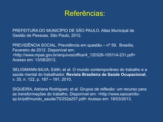Referências:
PREFEITURA DO MUNICÍPIO DE SÃO PAULO. Atlas Municipal de
Gestão de Pessoas. São Paulo, 2012.
PREVIDÊNCIA SOCIAL. Previdência em questão – nº 59. Brasília,
Fevereiro de 2012. Disponível em:
<http://www.mpas.gov.br/arquivos/office/4_120326-105114-231.pdf>
Acesso em: 13/08/2013.
SELIGMANN-SILVA, Edith; et al. O mundo contemporâneo do trabalho e a
saúde mental do trabalhador. Revista Brasileira de Saúde Ocupacional,
v. 35, n. 122, p. 187 – 191, 2010.
SIQUEIRA, Adriana Rodrigues; et al. Grupos de reflexão: um recurso para
as transformações do trabalho. Disponível em: <http://www.saocamilo-
sp.br/pdf/mundo_saude/75/252a257.pdf> Acesso em: 18/03/2013.
 