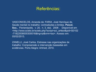 Referências:
VASCONCELOS, Amanda de; FARIA, José Henrique de.
Saúde mental no trabalho: contradições e limites. Psicol.
Soc., Florianópolis, v. 20, n. 3, dez. 2008 . Disponível em
<http://www.scielo.br/scielo.php?script=sci_arttext&pid=S0102
-71822008000300016&lng=pt&nrm=iso>. Acesso em:
05/02/2013.
ZANELLI, José Carlos. Estresse nas organizações de
trabalho: Compreensão e intervenção baseadas em
evidências. Porto Alegre: Artmed, 2010.
 