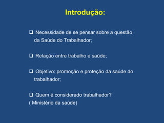 Introdução:
 Necessidade de se pensar sobre a questão
da Saúde do Trabalhador;
 Relação entre trabalho e saúde;
 Objetivo: promoção e proteção da saúde do
trabalhador;
 Quem é considerado trabalhador?
( Ministério da saúde)
 