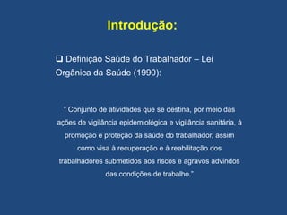 Introdução:
 Definição Saúde do Trabalhador – Lei
Orgânica da Saúde (1990):
“ Conjunto de atividades que se destina, por meio das
ações de vigilância epidemiológica e vigilância sanitária, à
promoção e proteção da saúde do trabalhador, assim
como visa à recuperação e à reabilitação dos
trabalhadores submetidos aos riscos e agravos advindos
das condições de trabalho.”
 