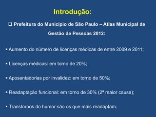 Introdução:
 Prefeitura do Município de São Paulo – Atlas Municipal de
Gestão de Pessoas 2012:
 Aumento do número de licenças médicas de entre 2009 e 2011;
 Licenças médicas: em torno de 20%;
 Aposentadorias por invalidez: em torno de 50%;
 Readaptação funcional: em torno de 30% (2ª maior causa);
 Transtornos do humor são os que mais readaptam.
 