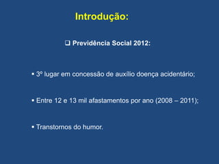 Introdução:
 Previdência Social 2012:
 3º lugar em concessão de auxílio doença acidentário;
 Entre 12 e 13 mil afastamentos por ano (2008 – 2011);
 Transtornos do humor.
 