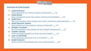 Dimensões da Saúde Integral:
1. Saúde Emocional
Tenho lidado bem com minhas emoções e sentimentos? ____ /10
2. Saúde Mental
Estou conseguindo manter foco, clareza, memória e tranquilidade? ____ /10
3. Saúde Física
Meu corpo está bem? Tenho energia, durmo bem, me alimento adequadamente? ____ /10
4. Saúde Espiritual / Valores
Sinto conexão com meu propósito, valores ou fé pessoal? ____ /10
5. Relações e Conexões
Me sinto apoiado(a), valorizado(a) e em boas relações interpessoais? ____ /10
6. Trabalho / Serviço
Tenho satisfação e equilíbrio na minha rotina de trabalho? ____ /10
7. Lazer e Criatividade
Tenho tempo para descansar, criar, rir, me divertir? ____ /10
8. Saúde Financeira
Tenho controle e tranquilidade sobre minha vida financeira? ____ /10
 