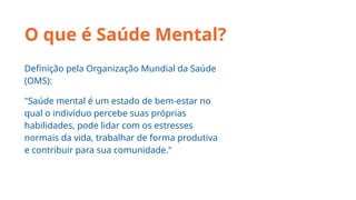 O que é Saúde Mental?
Definição pela Organização Mundial da Saúde
(OMS):
"Saúde mental é um estado de bem-estar no
qual o indivíduo percebe suas próprias
habilidades, pode lidar com os estresses
normais da vida, trabalhar de forma produtiva
e contribuir para sua comunidade."
 