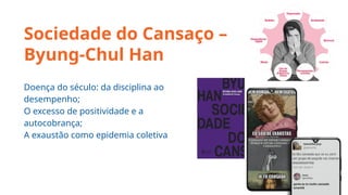 Sociedade do Cansaço –
Byung-Chul Han
Doença do século: da disciplina ao
desempenho;
O excesso de positividade e a
autocobrança;
A exaustão como epidemia coletiva
 