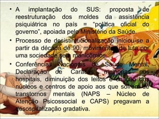 • A implantação do SUS: proposta de
reestruturação dos moldes da assistência
psiquiátrica no país = “política oficial do
governo”, apoiada pelo Ministério da Saúde.
• Processo de desistintucionalização iniciou-se a
partir da década de 90, movimentos de luta por
uma sociedade sem manicômios.
• Conferências Nacionais de Saúde Mental,
Declaração de Caracas: melhorias nos
hospitais, diminuição dos leitos e criação dos
núcleos e centros de apoio aos que sofrem de
transtornos mentais (NAPS – Núcleo de
Atenção Psicossocial e CAPS) pregavam a
desospitalização gradativa.
 