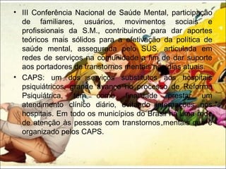 • III Conferência Nacional de Saúde Mental, participação
de familiares, usuários, movimentos sociais e
profissionais da S.M., contribuindo para dar aportes
teóricos mais sólidos para a efetivação da política de
saúde mental, assegurada pelo SUS, articulada em
redes de serviços na comunidade a fim de dar suporte
aos portadores de transtornos mentais nos dias atuais.
• CAPS: um dos serviços substitutos aos hospitais
psiquiátricos, grande avanço no processo de Reforma
Psiquiátrica, tem como finalidade prestar um
atendimento clínico diário, evitando internações nos
hospitais. Em todo os municípios do Brasil há uma rede
de atenção às pessoas com transtornos mentais que é
organizado pelos CAPS.
 