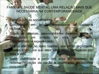 FAMÍLIA E SAÚDE MENTAL: UMA RELAÇÃO MAIS QUE
NECESSÁRIA NA CONTEMPORANEIDADE
• Família: função socializadora.
• Convivência em família: experiência de cuidados
mútuos.
• Grupo de pessoas, personalidades diversas, unem-se
objetivando um projeto de vida em comum,
compartilhado e experenciado.
• Trocas afetivas no meio familiar, que serão registradas
marcas e vínculos que seus integrantes carregaram por
toda a vida.
• Maior visibilidade a partir dos anos 80, processo de
redemocratização da nação e movimento de reforma
psiquiátrica.
 