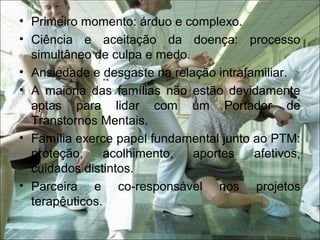 • Primeiro momento: árduo e complexo.
• Ciência e aceitação da doença: processo
simultâneo de culpa e medo.
• Ansiedade e desgaste na relação intrafamiliar.
• A maioria das famílias não estão devidamente
aptas para lidar com um Portador de
Transtornos Mentais.
• Família exerce papel fundamental junto ao PTM:
proteção, acolhimento, aportes afetivos,
cuidados distintos.
• Parceira e co-responsável nos projetos
terapêuticos.
 