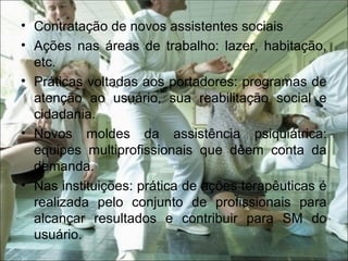 • Contratação de novos assistentes sociais
• Ações nas áreas de trabalho: lazer, habitação,
etc.
• Práticas voltadas aos portadores: programas de
atenção ao usuário, sua reabilitação social e
cidadania.
• Novos moldes da assistência psiquiátrica:
equipes multiprofissionais que dêem conta da
demanda.
• Nas instituições: prática de ações terapêuticas é
realizada pelo conjunto de profissionais para
alcançar resultados e contribuir para SM do
usuário.
 