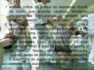 • Análise crítica da prática do Assistente Social,
de modo que englobe usuários, familiares,
equipamentos institucionais e também uma
análise macro das questões políticas,
econômicas, sociais e ideológicas que
permeiam a dimensão micro da instituição, a fim
de buscar uma melhor prestação de serviços
aos usuários de SM, bem como assistência a
seus familiares. Logo, a atuação do AS deve
contemplar tanto a área da psiquiatria quanto a
do Serviço Social, realizando acolhimento,
oficinas, redes de atenção, visando a cidadania,
a autonomia do sujeito e a inserção na família,
considerando sua totalidade social.
 