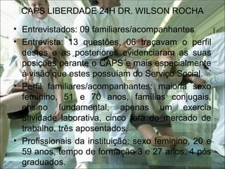 CAPS LIBERDADE 24H DR. WILSON ROCHA
• Entrevistados: 09 familiares/acompanhantes
• Entrevista: 13 questões, 06 traçavam o perfil
destes e as posteriores evidenciaram as suas
posições perante o CAPS e mais especialmente
à visão que estes possuíam do Serviço Social.
• Perfil familiares/acompanhantes: maioria sexo
feminino, 51 e 70 anos, famílias conjugais,
ensino fundamental, apenas um exercia
atividade laborativa, cinco fora do mercado de
trabalho, três aposentados.
• Profissionais da instituição: sexo feminino, 20 e
59 anos, tempo de formação 3 e 27 anos, 4 pós
graduados.
 