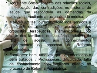 • Assistente Social: resgate das relações sociais,
minimização das contradições no sistema de
saúde que respondem às demandas da
psiquiatria mediante a racionalidade médica.
• Maiores limites: burocratização dos serviços e
ausência de recursos, não aceitação das
propostas terapêuticas antimanicomiais por
parte dos familiares dos usuários, advinda da
falta de acesso aos conhecimentos
concernentes ao processo de Reforma
Psiquiátrica.
• Familiares: bom, uma vez que são orientados e
bem tratados. / Profissionais: dificuldade, falta
de conhecimento dos familiares quanto ao
processo de Reforma Psiquiátrica.
 
