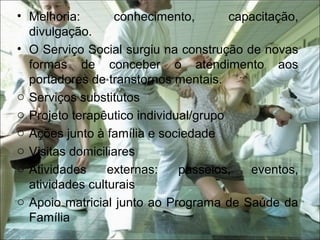 • Melhoria: conhecimento, capacitação,
divulgação.
• O Serviço Social surgiu na construção de novas
formas de conceber o atendimento aos
portadores de transtornos mentais.
o Serviços substitutos
o Projeto terapêutico individual/grupo
o Ações junto à família e sociedade
o Visitas domiciliares
o Atividades externas: passeios, eventos,
atividades culturais
o Apoio matricial junto ao Programa de Saúde da
Família
 