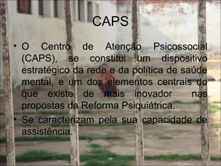 CAPS
• O Centro de Atenção Psicossocial
(CAPS), se constitui um dispositivo
estratégico da rede e da política de saúde
mental, e um dos elementos centrais do
que existe de mais inovador nas
propostas da Reforma Psiquiátrica.
• Se caracterizam pela sua capacidade de
assistência.
 
