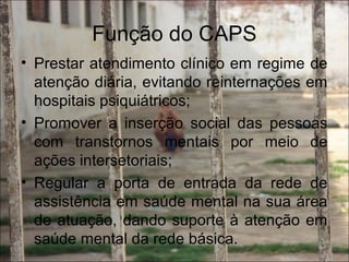 Função do CAPS
• Prestar atendimento clínico em regime de
atenção diária, evitando reinternações em
hospitais psiquiátricos;
• Promover a inserção social das pessoas
com transtornos mentais por meio de
ações intersetoriais;
• Regular a porta de entrada da rede de
assistência em saúde mental na sua área
de atuação, dando suporte à atenção em
saúde mental da rede básica.
 