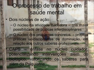 O processo de trabalho em
saúde mental
• Dois núcleos de ação:
– O núcleo da atividade cuidadora – cria maior
possibilidade de práticas interdisciplinares
– O núcleo dos problemas concretos - propicia
práticas unidisciplinares de dominação, em
relação aos outros saberes profissionais.
• CAPS – ênfase no núcleo cuidador,
potencializando intervenções além do
biológico, valorizando os saberes para
além da Psiquiatria.
 
