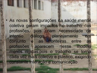 • As novas configurações na saúde mental
coletiva geram impactos no trabalho das
profissões, pois criam necessidade de
intenso diálogo, planejamento em
conjunto e as fronteiras entre as
profissões aparecem nesse modelo
menos rígidas,pois o trabalho se torna
cada vez mais coletivo e plástico, exigindo
constante interação e comunicação
 