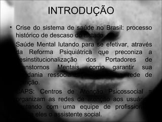 INTRODUÇÃO
• Crise do sistema de saúde no Brasil: processo
histórico de descaso do Estado.
• Saúde Mental lutando para se efetivar, através
da Reforma Psiquiátrica que preconiza a
desinstitucionalização dos Portadores de
Transtornos Mentais, como garantir sua
cidadania ressocialização com sua rede de
atenção.
• CAPS: Centros de Atenção Psicossocial =
organizam as redes de atenção aos usuários,
contando com uma equipe de profissionais,
dentre eles o assistente social.
 