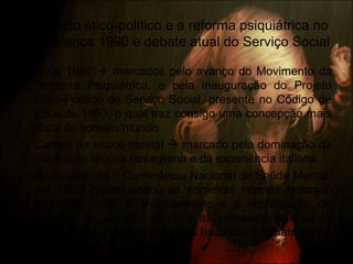 O projeto ético-político e a reforma psiquiátrica no
Brasil: anos 1990 e debate atual do Serviço Social
• Anos 1990  marcados pelo avanço do Movimento da
Reforma Psiquiátrica, e pela inauguração do Projeto
Ético-Político do Serviço Social, presente no Código de
Ética de 1993, o qual traz consigo uma concepção mais
clara de homem/mundo.
• Campo da saúde mental  marcado pela dominação da
inspiração teórica basagliana e da experiência italiana.
• Realização da II Conferência Nacional de Saúde Mental,
em 1992, desencadeou as primeiras normas federais,
regulamentando o financiamento e a implantação de
serviços de atenção diária e as primeiras normas de
fiscalização e classificação dos hospitais psiquiátricos no
país.
 