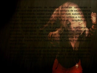 • Pós-1992  lançamento de diversas portarias ministeriais e
medidas concretas de administração dos serviços de saúde mental,
com o financiamento estatal para novos serviços substitutivos ao
hospital especializado convencional, como os centros e núcleos de
atenção psicossocial, hospitais-dia, oficinas terapêuticas e
laborativas, centros de convivência, etc.
• Segundo Amarante et al. (2000)  a partir de 1992, apareceram as
primeiras legislações não federais da Reforma Psiquiátrica,
aprovadas em cinco Estados, que demonstram uma função
fundamental na reestruturação da atenção em saúde mental, quais
sejam: Rio Grande do Sul, Distrito Federal, Ceará, Pernambuco e
Minas Gerais.
• Bisneto (2005)  o Movimento da Reforma Psiquiátrica se encontra
limitado pela armadilha do neoliberalismo, em que a diminuição de
serviços hospitalares acabou por arrefecer a oferta de atenção,
enquanto o propugnado é a substituição por serviços alternativos
aos hospitais psiquiátricos.
 