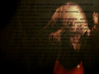• Conceito de Subjetividade pode ser explorado como composto de
quatro aspectos articulados entre si:
• Valores humanistas universais: liberdade, autonomia, cidadania,
democracia e pluralismo.
• Processos subjetivos universais: sofrimento/alegria, amor/ódio,
pulsões; desejos/racionalidade, que aparecem na experiência de
qualquer sujeito, independentes da cultura, mas que sempre
emergem inter-relacionados aos processos históricos da sociedade.
• Processos subjetivos circunscritos nas relações sócias,
econômicas, políticas e culturais: esses valores e processos
subjetivos variam em cada época histórica social, cultural,
econômica e política. “Sofrer é universal, mas a maneira de sofrer
varia a cada contexto histórico” (Bezerra, 2003, p. 14).
• Processos subjetivos forjados no âmbito singular: primárias (família,
amigos) e a rede secundária de socialização do sujeito (instituições,
comunidade). Ou seja, “nenhum humano já nasce sujeito. É preciso
tornar-se um sujeito, e isto se aprende com seus semelhantes”
(Ibidem, p.14)
 