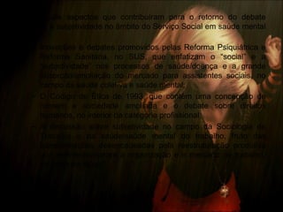 • Principais aspectos que contribuíram para o retorno do debate
sobre a subjetividade no âmbito do Serviço Social em saúde mental
são:
– Inovações e debates promovidos pelas Reforma Psiquiátrica e
Reforma Sanitária, no SUS, que enfatizam o “social” e a
“subjetividade” nos processos de saúde/doença e a grande
absorção/ampliação do mercado para assistentes sociais, no
campo da saúde coletiva e saúde mental;
– O Código de Ética de 1993, que contém uma concepção de
homem e sociedade ampliada e o debate sobre direitos
humanos, no interior da categoria profissional;
– A discussão sobre subjetividade no campo da Sociologia do
Trabalho e da saúde/saúde mental do trabalho, fruto das
transformações desencadeadas pela reestruturação produtiva
que redimensionaram a organização e o mercado de trabalho,
no contexto atual.
 
