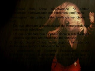 • O debate atual sobre subjetividade no âmbito
“acadêmico” é atravessado por diferentes tendências:
• “Pensadores” da prática: esta tendência se divide m
duas:
– Os que abordam a necessidade de compreender os
processos subjetivos,
– Os que acreditam que o debate sobre a subjetividade
poderia significar um retrocesso na profissão;
• O Serviço Social Clínico: esse grupo é formado por
profissionais ligados à terapia de família;
• Os pensadores da Reforma Psiquiátrica: nessa
tendência há um reconhecimento unânime de que o
projeto ético-político tem aproximação significativa com
os princípios da Reforma Psiquiátrica.
 