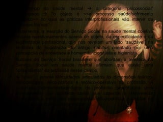 • No campo da saúde mental  a categoria “psicossocial”
permanece  “o objeto é <<o processo saúde/sofrimento
psíquico>> no qual as práticas interprofissionais vão intervir de
diversas formas”.
• Atualmente, a inserção do Serviço Social na saúde mental coletiva
levanta questionamentos acerca do objeto, da especificidade e da
legitimidade profissional, que nos revelam um lado “saudável” na
tentativa de superação do antigo habitus orientado por uma
concepção de sociedade e homem funcionalista e higienista.
• Autores do Serviço Social brasileiro que abordam a temática do
Serviço Social em saúde mental afirmam que existe uma
“crise/dilema” da profissão nesse campo.
• A “crise” · aponta dificuldades articuladas às dimensões teórico-
metodológica, ético-política e técnico-operativa da profissão. A
dimensão teórico-metodológica da profissão proporciona uma
compreensão da realidade social que capacita a intervenção
profissional a partir dos pressupostos ético-políticos pautados no
compromisso com a justiça social.
 