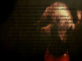 • O enfoque técnico-operativo do Serviço Social
caracteriza-se por instrumentos e técnicas utilizados na
efetivação da intervenção na realidade.
• Três autores que abordam a problemática sobre o
trabalho do assistente social no campo da saúde mental
e a Reforma Psiquiátrica  Rodrigues (2002), Bisneto
(2005) e E. Vasconcelos (2000).
• Para Rodrigues (2002), existe uma crise de identidade
no campo da saúde mental a partir de dois elementos:
• A persistência de traços conservadores herdados do
passado recente pela nova geração de profissionais,
que se expressa pela repetição de posturas “tarefeiras”
e voluntaristas nos dispositivos alternativos ao sistema
asilar e tem origem no descompasso entre as
vanguardas das categorias e o exercício profissional.
 