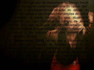 • O componente gerador de desconforto no Serviço Social
não é a diluição do social nos aspectos do campo “psi”,
mas sim a ampliação/democratização do debate do
“social” na equipe e nas diversas intervenções de outros
profissionais da saúde mental. Ou seja, atualmente
passamos por uma mudança no campo da saúde
mental, em que se busca um aprofundamento dos
aspectos sociais na desinstitucionalização, enfatizando a
cidadania e da inclusão social dos portadores de
transtornos mentais.
• E. Vasconcelos (2000), afirma que o Movimento de
Reconceituação (intenção de ruptura) induziu a um
recalque na produção acadêmica e no debate da
temática da subjetividade, particularmente em relação
às dimensões da emoção, do inconsciente, da
corporeidade, da sexualidade, da religião, dos processos
grupais e da subjetividade/sofrimento no trabalho em
saúde mental.
 