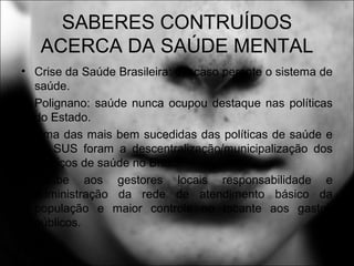 SABERES CONTRUÍDOS
ACERCA DA SAÚDE MENTAL
• Crise da Saúde Brasileira: descaso perante o sistema de
saúde.
• Polignano: saúde nunca ocupou destaque nas políticas
do Estado.
• Uma das mais bem sucedidas das políticas de saúde e
do SUS foram a descentralização/municipalização dos
serviços de saúde no Brasil.
• Coube aos gestores locais responsabilidade e
administração da rede de atendimento básico da
população e maior controle no tocante aos gastos
públicos.
 