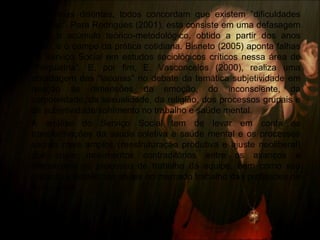 • De formas distintas, todos concordam que existem “dificuldades
teóricas”. Para Rodrigues (2001), esta consiste em uma defasagem
entre o acúmulo teórico-metodológico, obtido a partir dos anos
1980, e o campo da prática cotidiana. Bisneto (2005) aponta falhas
no Serviço Social em estudos sociológicos críticos nessa área de
“Psiquiatria”. E, por fim, E. Vasconcelos (2000), realiza uma
abordagem das “lacunas” no debate da temática subjetividade em
relação às dimensões da emoção, do inconsciente, da
corporeidade, da sexualidade, da religião, dos processos grupais e
da subjetividade/sofrimento no trabalho e saúde mental.
• A análise do Serviço Social tem de levar em conta as
transformações da saúde coletiva e saúde mental e os processos
sociais mais amplos (reestruturação produtiva e ajuste neoliberal)
que criam movimentos contraditórios entre os avanços e
retrocessos no processo de trabalho da equipe, bem como seu
impacto e tendências atuais no mercado trabalho das profissões de
modo geral.
 