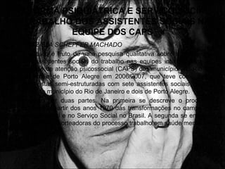 RERORMA PSIQUIÁTRICA E SERVIÇO SOCIAL
O TRABALHO DOS ASSISTENTES SOCIAIS NA
EQUIPE DOS CAPS
• GRAZIELA SCHEFFER MACHADO
• O estudo é fruto de uma pesquisa qualitativa sobre a percepção
dos assistentes sociais do trabalho nas equipes interdisciplinares
da rede de atenção psicossocial (CAPS) dos municípios do Rio de
Janeiro e de Porto Alegre em 2006/2007, que teve como base
entrevistas semi-estruturadas com sete assistentes sociais, sendo
cinco do município do Rio de Janeiro e dois de Porto Alegre.
• Dividido por duas partes. Na primeira se descreve o processo
histórico a partir dos anos 1970 das transformações no campo da
saúde mental e no Serviço Social no Brasil. A segunda se enfatiza
as diretrizes norteadoras do processo trabalho em saúde mental no
Caps.
 
