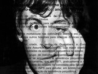 Os antecedentes da reforma psiquiátrica e do
projeto ético-político: anos 1970-1980
• Nos anos de 1970, influencia de propostas da Europa e,
principalmente, Estados Unidos.
• Plano Decenal de Saúde para as Américas foi elaborado pelos
ministros da saúde de países latino-americanos, em Santiago do
Chile.
• “O índice de mortalidade nas colônias de doentes era seis vezes
maior que nos outros hospitais para doenças crônicas de outras
especialidades.”
• Em 1968 foi criado, no então da Guanabara, a Comissão
Permanente para Assuntos Psiquiátricos, cujo maior objetivo era
estudar as dificuldades da assistência psiquiátrica no estado.
• O relatório do grupo de trabalho apresentou um retrato fiel da
situação em que se encontrava a assistência psiquiátrica local,
repercutindo intensamente, que em 1971, praticamente a mesma
comissão elaboradora do relatório foi convidada pela Secretaria de
Assistência Médica do INPS para estudar, em âmbito nacional, as
bases de uma reformulação da assistência psiquiátrica.
 