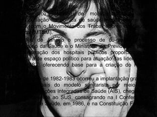 • O marco histórico de mobilização por uma
transformação na política de saúde mental ocorre em
1978, com o Movimento dos Trabalhadores de Saúde
Mental (MTSM).
• No Rio de Janeiro o processo de co-gestão entre
Ministério da Saúde e o Ministério da Previdência para
administração dos hospitais públicos proporcionou a
abertura de espaço político para atuação das lideranças
do MTST, oferecendo base para a criação do Plano
Conasp.
• No período de 1982-1983 ocorreu a implantação gradual
em todo país do modelo sanitarista por meio das
chamadas Ações Integradas de Saúde (AIS), chegando,
posteriormente ao SUS, consagrando na I Conferência
Nacional de Saúde, em 1986, e na Constituição Federal
de 1988.
 