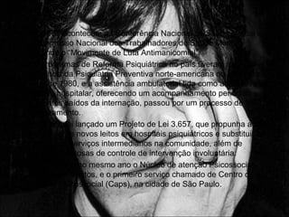 • Em 1987 acontecem a I Conferência Nacional de Saúde Mental e o
II Congresso Nacional dos Trabalhadores de Saúde Mental,
surgindo o “Movimente de Luta Antimanicomial”.
• Os programas de Reforma Psiquiátrica no país tiveram forte
influência da Psiquiatria Preventiva norte-americana no inicio dos
anos de 1980, e a assistência ambulatorial tida como alternativa ao
modelo hospitalar, oferecendo um acompanhamento periódico aos
pacientes saídos da internação, passou por um processo de
sucateamento.
• Em 1989, foi lançado um Projeto de Lei 3.657, que propunha a não-
expansão de novos leitos em hospitais psiquiátricos e substituição
desses por serviços intermediários na comunidade, além de
medidas rigorosas de controle de intervenção involuntária.
• Sendo criado no mesmo ano o Núcleo de atenção Psicossocial
(Naps), em Santos, e o primeiro serviço chamado de Centro de
atenção Psicossocial (Caps), na cidade de São Paulo.
 