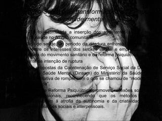 O Serviço Social e as transformações do campo
da saúde mental
• Em 1975 foi estimulada a inserção dos assistentes sociais nas
ações de saúde no âmbito comunitário.
• A política de saúde, no período da ditadura enfrentou permanente
tensão entre os interesses dos setores estatal e empresarial e a
emergência do movimento sanitário e da reforma psiquiátrica.
• A vertente de intenção de ruptura
• Uma das propostas da Coordenação de Serviço Social da Divisão
Nacional de Saúde Mental (Dinsam) do Ministério da Saúde, em
1978, é a tentativa de romper com o que se chamou de “modelo de
entrada e saída”.
• O Processo de Reforma Psiquiátrica promoveu reflexões sobre as
práticas profissionais, reconhecendo que os métodos antes
utilizados levaram à atrofia da autonomia e da criatividade dos
sujeitos em relações sociais e interpessoais.
 